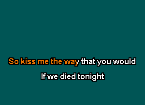 So kiss me the way that you would

lfwe died tonight