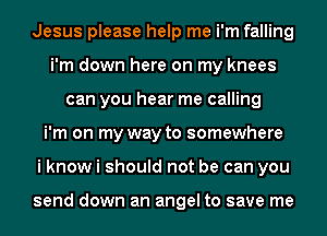 Jesus please help me i'm falling
i'm down here on my knees
can you hear me calling
i'm on my way to somewhere
i know i should not be can you

send down an angel to save me