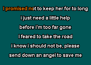 I promised not to keep her for to long
ijust need a little help
before i'm too far gone
I feared to take the road
i know i should not be, please

send down an angel to save me