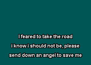 I feared to take the road

i know i should not be, please

send down an angel to save me