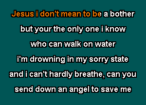 Jesus i don't mean to be a bother
but your the only one i know
who can walk on water
i'm drowning in my sorry state
and i can't hardly breathe, can you

send down an angel to save me