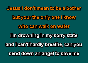 Jesus i don't mean to be a bother
but your the only one i know
who can walk on water
i'm drowning in my sorry state
and i can't hardly breathe, can you

send down an angel to save me