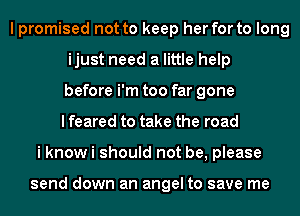 I promised not to keep her for to long
ijust need a little help
before i'm too far gone
I feared to take the road
i know i should not be, please

send down an angel to save me