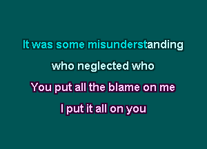 It was some misunderstanding
who neglected who

You put all the blame on me

I put it all on you