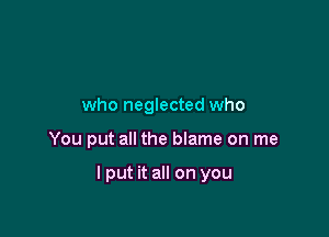 who neglected who

You put all the blame on me

I put it all on you