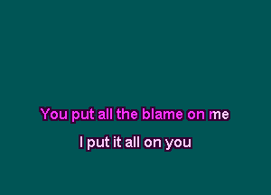 You put all the blame on me

I put it all on you