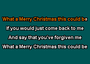 What a Merry Christmas this could be
lfyou would just come back to me
And say that you've forgiven me

What a Merry Christmas this could be