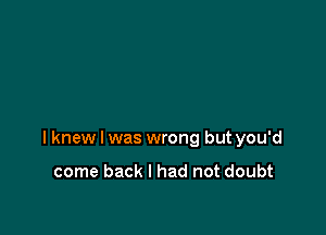 I knew I was wrong but you'd

come back I had not doubt