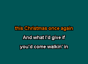 this Christmas once again

And what I'd give if

you'd come walkin' in