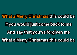 What a Merry Christmas this could be
lfyou would just come back to me
And say that you've forgiven me

What a Merry Christmas this could be