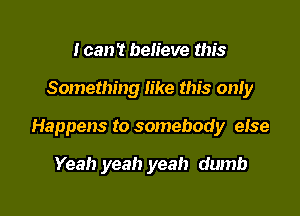 I can't believe this

Something like this only

Happens to somebody eIse

Yeah yeah yeah dumb