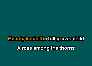 Beauty leads the full grown child

A rose among the thorns