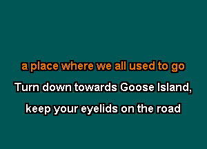 a place where we all used to go

Turn down towards Goose Island,

keep your eyelids on the road