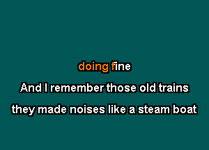 doing fine

And I remember those old trains

they made noises like a steam boat