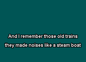And I remember those old trains

they made noises like a steam boat