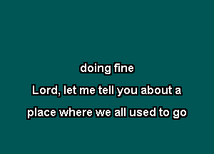 doing fine

Lord, let me tell you about a

place where we all used to go