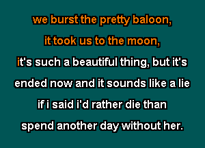 we burst the pretty baloon,
it took us to the moon,
it's such a beautiful thing, but it's
ended now and it sounds like a lie

ifi said i'd rather die than

spend another day without her.