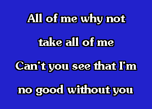 All of me why not
take all of me
Can't you see that I'm

no good without you