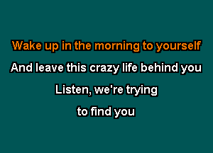 Wake up in the morning to yourself

And leave this crazy life behind you

Listen, we're trying

to fund you