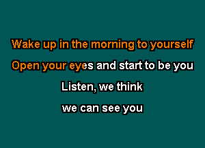 Wake up in the morning to yourself

Open your eyes and start to be you
Listen, we think

we can see you