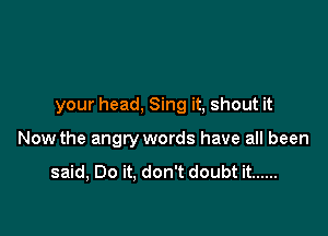 your head, Sing it, shout it

Now the angry words have all been

said, Do it. don't doubt it ......