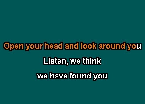 Open your head and look around you

Listen, we think

we have found you