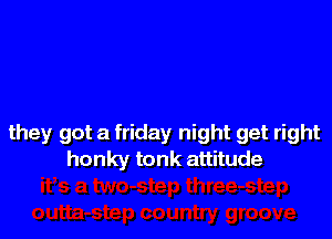 they got a friday night get right
honky tonk attitude