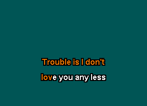 Trouble is I don't

love you any less