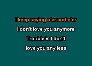 I keep saying o'er and o'er

I don't love you anymore

Trouble is I don't

love you any less