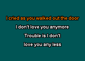 I cried as you walked out the door
I don't love you anymore

Trouble is I don't

love you any less