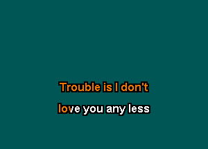 Trouble is I don't

love you any less