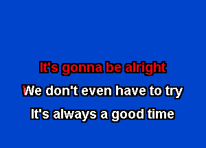 It's gonna be alright

We don't even have to try
It's always a good time