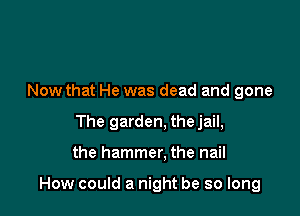 Now that He was dead and gone
The garden. thejail,

the hammer, the nail

How could a night be so long