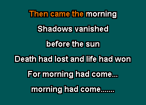 Then came the morning

Shadows vanished
before the sun
Death had lost and life had won
For morning had come...

morning had come .......