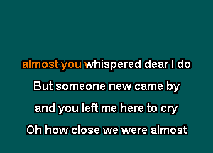 almost you whispered dearl do

But someone new came by

and you left me here to cry

Oh how close we were almost