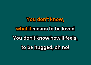 You don't know,

what it means to be loved

You don't know how it feels,

to be hugged, oh no!