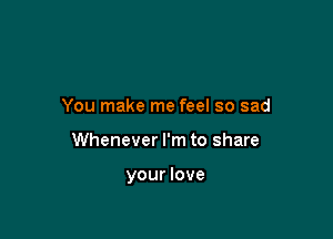 You make me feel so sad

Whenever I'm to share

your love