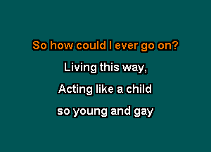 So how could I ever go on?

Living this way,
Acting like a child

so young and gay