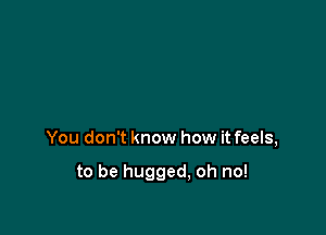 You don't know how it feels,

to be hugged, oh no!