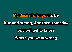 My desire is for you to be
true and strong, And then someday

you will get to know

Where you went wrong