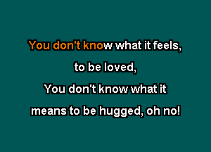 You don't know what it feels,

to be loved,
You don't know what it

means to be hugged, oh no!