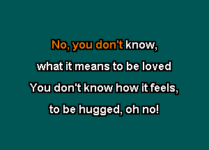 No, you don't know,

what it means to be loved

You don't know how it feels,

to be hugged, oh no!
