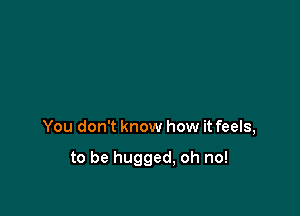 You don't know how it feels,

to be hugged, oh no!