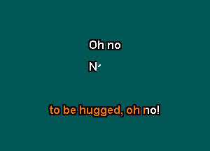 to be hugged, oh no!