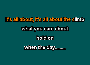 It's all about, it's all about the climb
what you care about

hold on

when the day .........