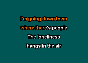 I'm going down town

where there's people

The loneliness

hangs in the air