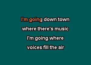 I'm going down town

where there's music

I'm going where

voices full the air