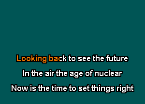 Looking back to see the future

In the air the age of nuclear

Now is the time to set things right