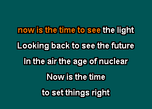 now is the time to see the light

Looking back to see the future

In the air the age of nuclear

Now is the time

to set things right