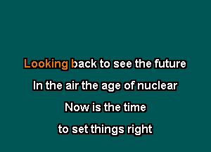 Looking back to see the future

In the air the age of nuclear

Now is the time

to set things right